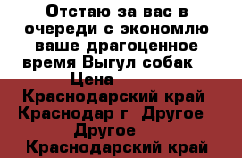 Отстаю за вас в очереди с экономлю ваше драгоценное время.Выгул собак  › Цена ­ 250 - Краснодарский край, Краснодар г. Другое » Другое   . Краснодарский край